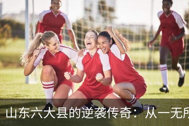 山东六大县的逆袭传奇：从一无所有到繁荣昌盛